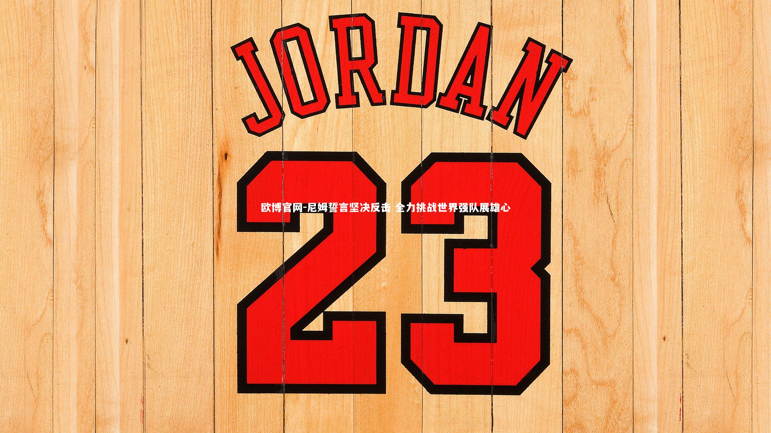 欧博官网-尼姆誓言坚决反击 全力挑战世界强队展雄心