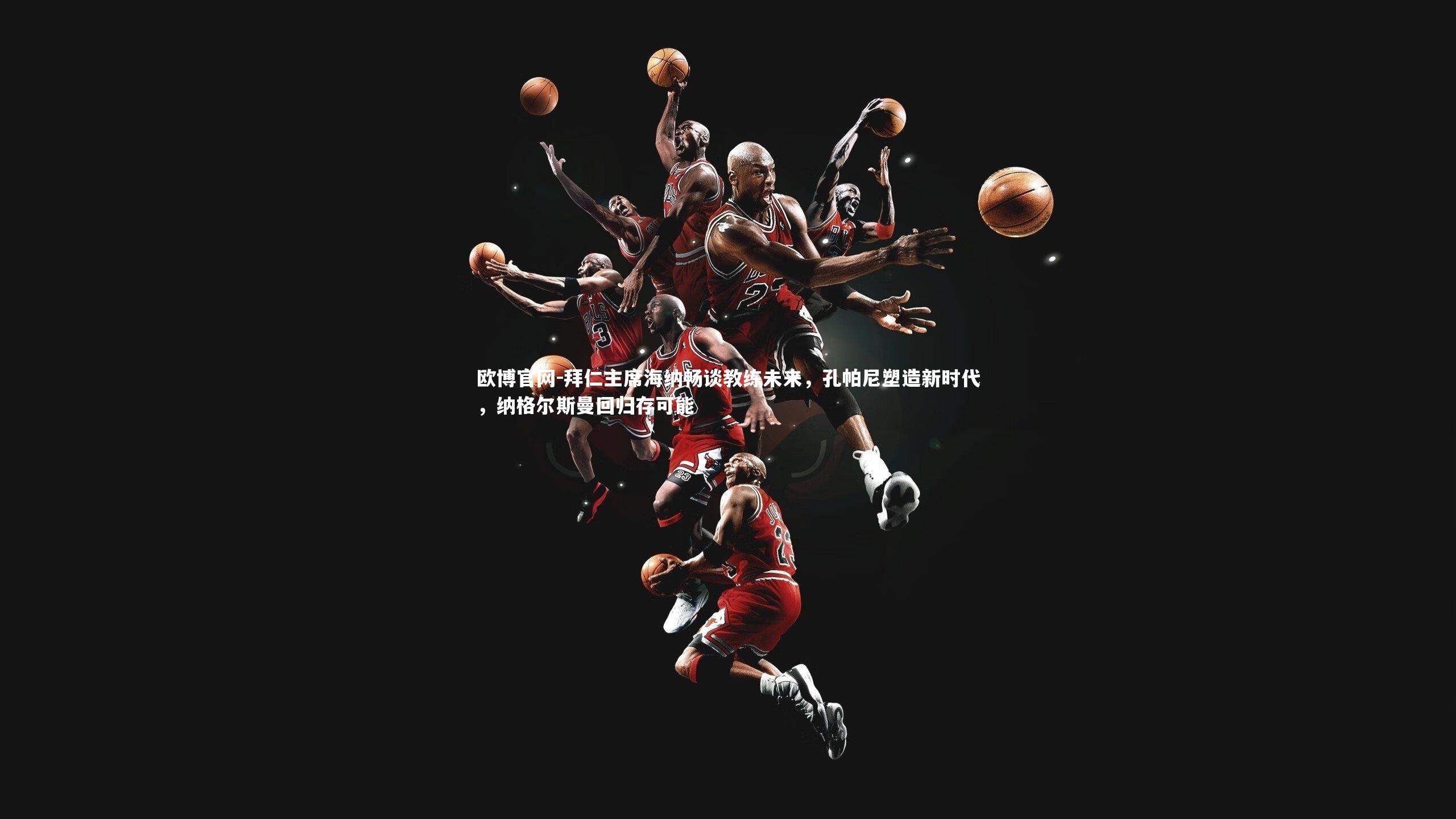 欧博官网-拜仁主席海纳畅谈教练未来，孔帕尼塑造新时代，纳格尔斯曼回归存可能