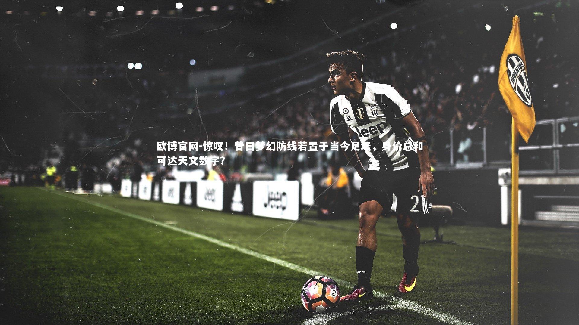 惊叹！昔日梦幻防线若置于当今足坛，身价总和可达天文数字？
